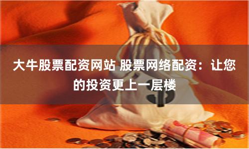 大牛股票配资网站 股票网络配资：让您的投资更上一层楼